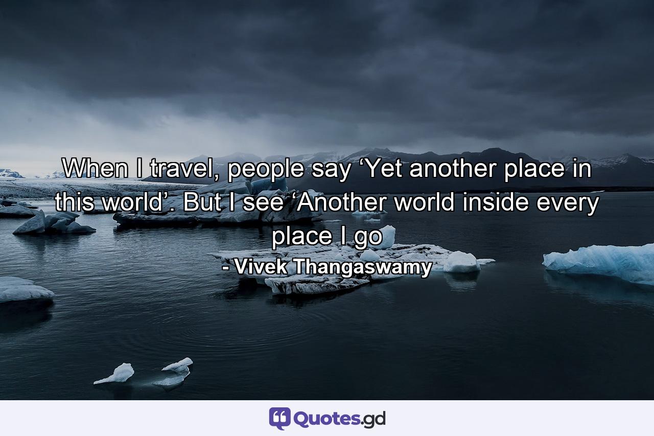 When I travel, people say ‘Yet another place in this world’. But I see ‘Another world inside every place I go - Quote by Vivek Thangaswamy