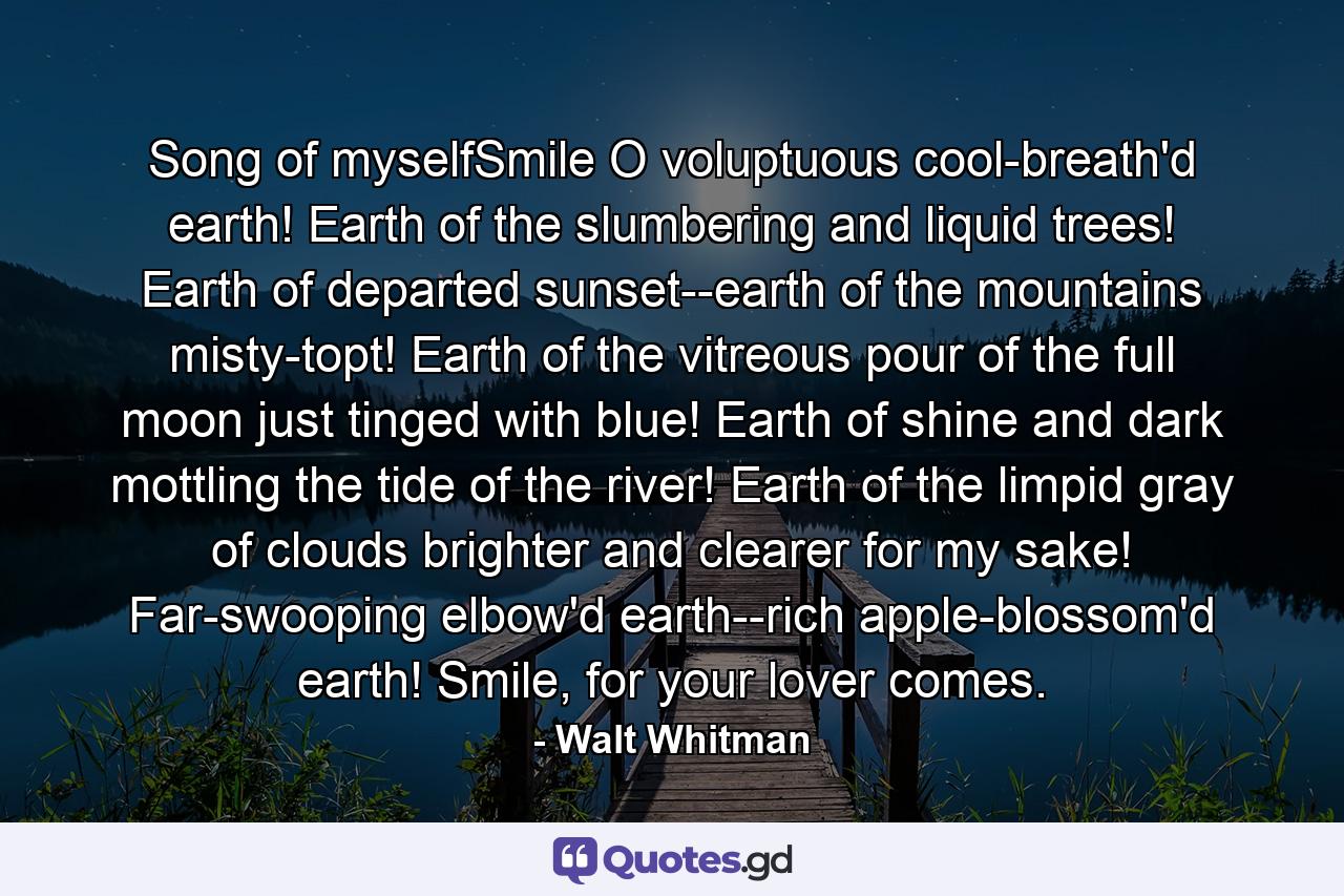 Song of myselfSmile O voluptuous cool-breath'd earth! Earth of the slumbering and liquid trees! Earth of departed sunset--earth of the mountains misty-topt! Earth of the vitreous pour of the full moon just tinged with blue! Earth of shine and dark mottling the tide of the river! Earth of the limpid gray of clouds brighter and clearer for my sake! Far-swooping elbow'd earth--rich apple-blossom'd earth! Smile, for your lover comes. - Quote by Walt Whitman