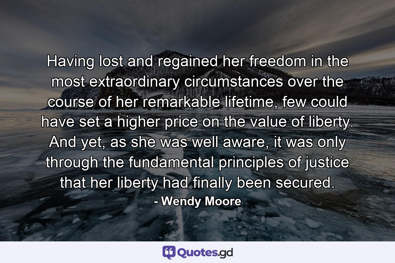 Having lost and regained her freedom in the most extraordinary circumstances over the course of her remarkable lifetime, few could have set a higher price on the value of liberty. And yet, as she was well aware, it was only through the fundamental principles of justice that her liberty had finally been secured. - Quote by Wendy Moore