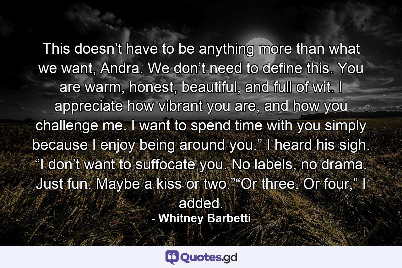 This doesn’t have to be anything more than what we want, Andra. We don’t need to define this. You are warm, honest, beautiful, and full of wit. I appreciate how vibrant you are, and how you challenge me. I want to spend time with you simply because I enjoy being around you.” I heard his sigh. “I don’t want to suffocate you. No labels, no drama. Just fun. Maybe a kiss or two.”“Or three. Or four,” I added. - Quote by Whitney Barbetti