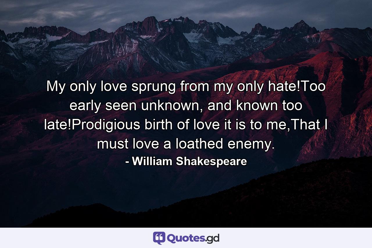 My only love sprung from my only hate!Too early seen unknown, and known too late!Prodigious birth of love it is to me,That I must love a loathed enemy. - Quote by William Shakespeare