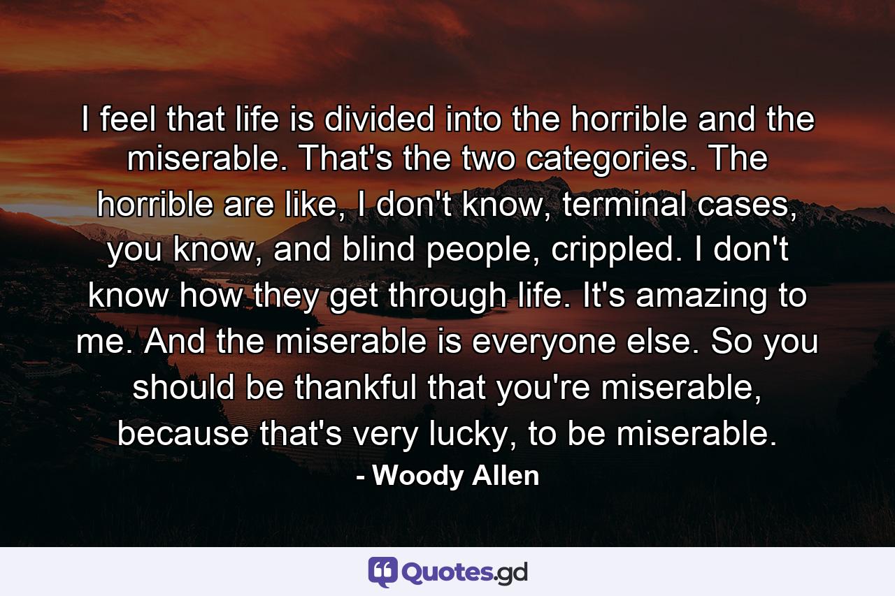 I feel that life is divided into the horrible and the miserable. That's the two categories. The horrible are like, I don't know, terminal cases, you know, and blind people, crippled. I don't know how they get through life. It's amazing to me. And the miserable is everyone else. So you should be thankful that you're miserable, because that's very lucky, to be miserable. - Quote by Woody Allen