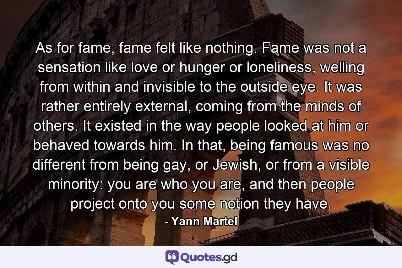 As for fame, fame felt like nothing. Fame was not a sensation like love or hunger or loneliness, welling from within and invisible to the outside eye. It was rather entirely external, coming from the minds of others. It existed in the way people looked at him or behaved towards him. In that, being famous was no different from being gay, or Jewish, or from a visible minority: you are who you are, and then people project onto you some notion they have. - Quote by Yann Martel