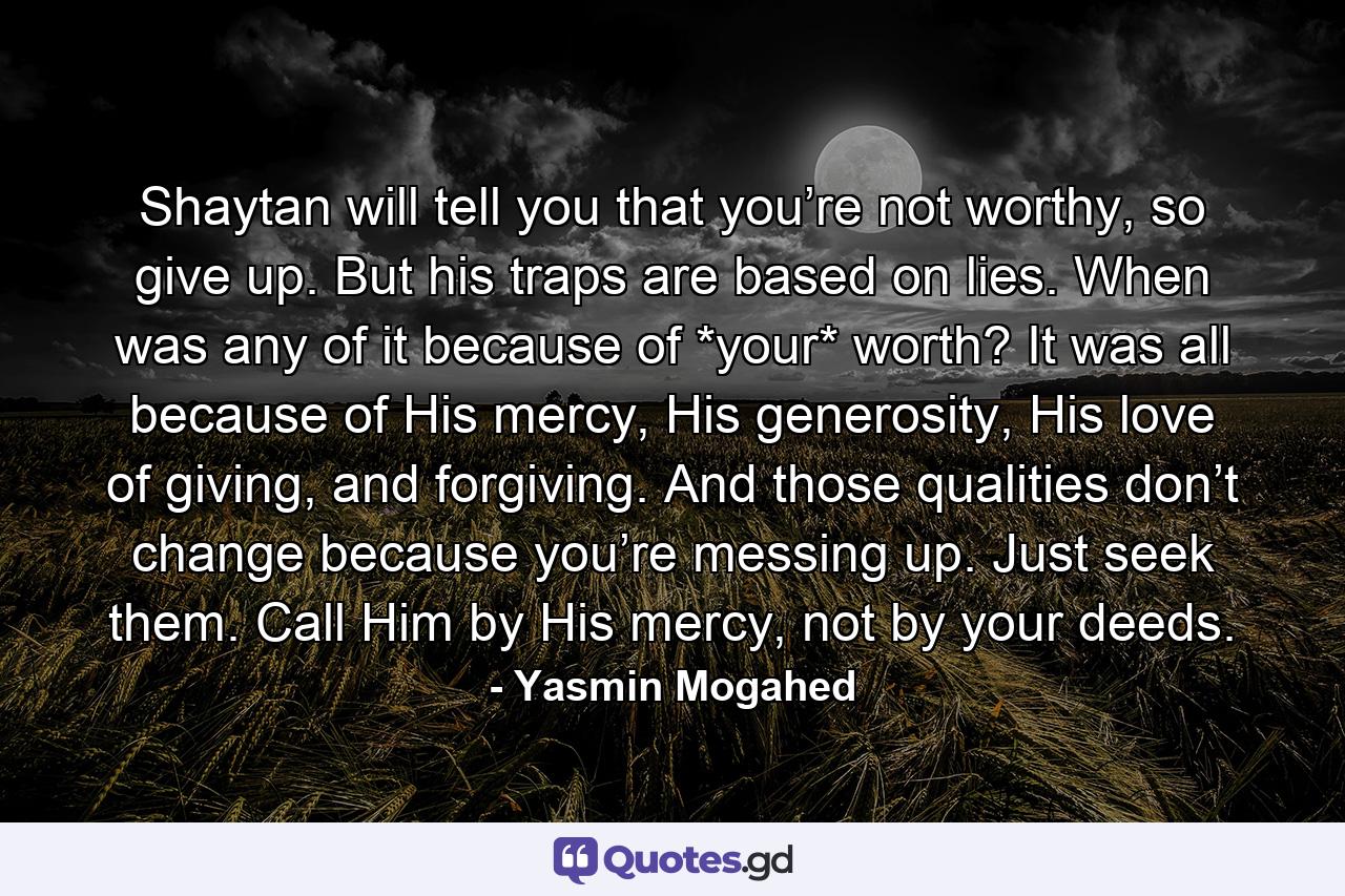 Shaytan will tell you that you’re not worthy, so give up. But his traps are based on lies. When was any of it because of *your* worth? It was all because of His mercy, His generosity, His love of giving, and forgiving. And those qualities don’t change because you’re messing up. Just seek them. Call Him by His mercy, not by your deeds. - Quote by Yasmin Mogahed