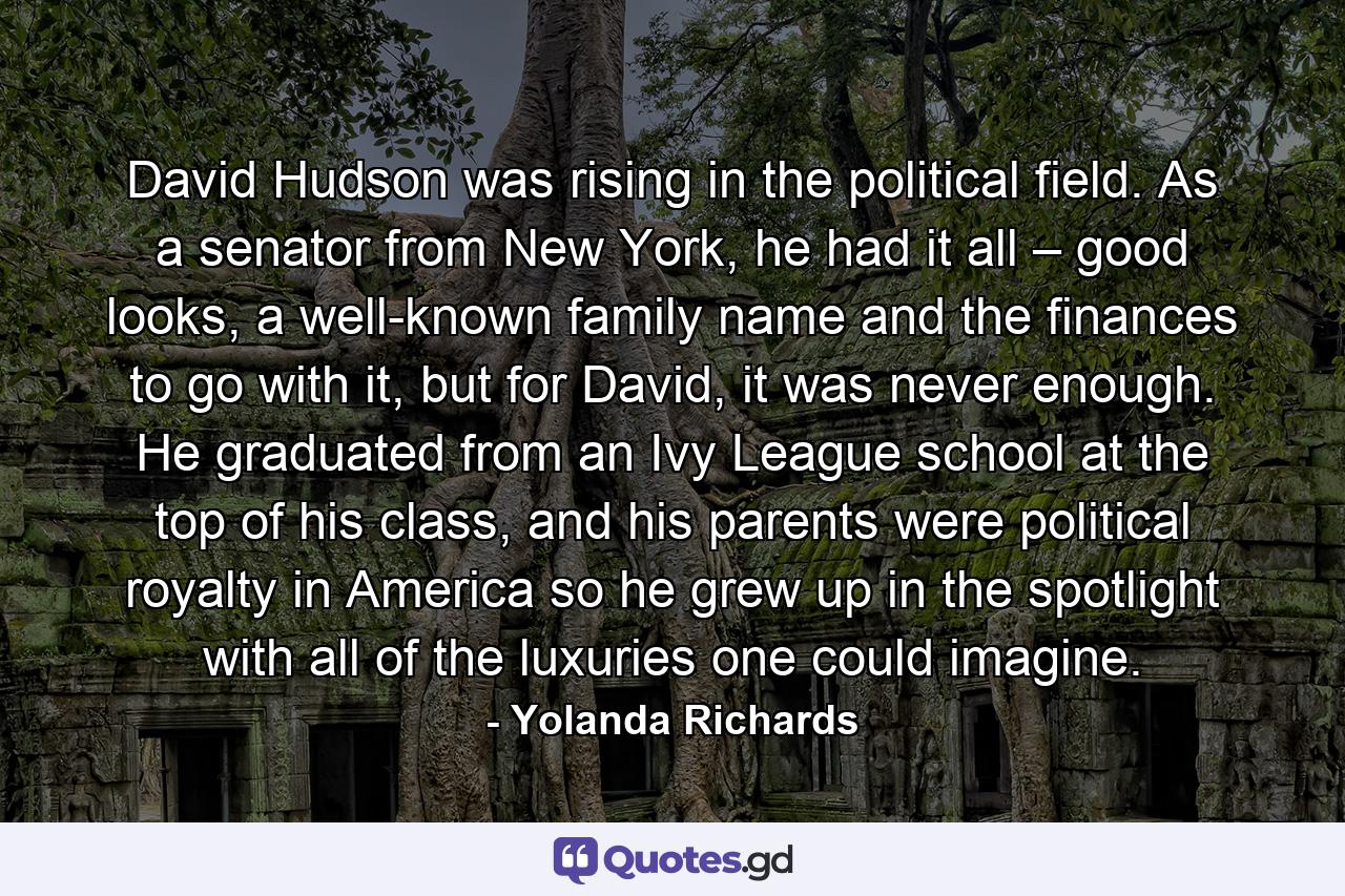 David Hudson was rising in the political field. As a senator from New York, he had it all – good looks, a well-known family name and the finances to go with it, but for David, it was never enough. He graduated from an Ivy League school at the top of his class, and his parents were political royalty in America so he grew up in the spotlight with all of the luxuries one could imagine. - Quote by Yolanda Richards