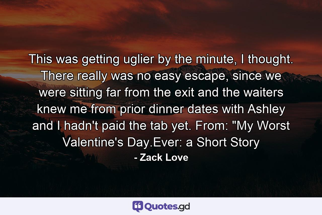 This was getting uglier by the minute, I thought. There really was no easy escape, since we were sitting far from the exit and the waiters knew me from prior dinner dates with Ashley and I hadn't paid the tab yet. From: 