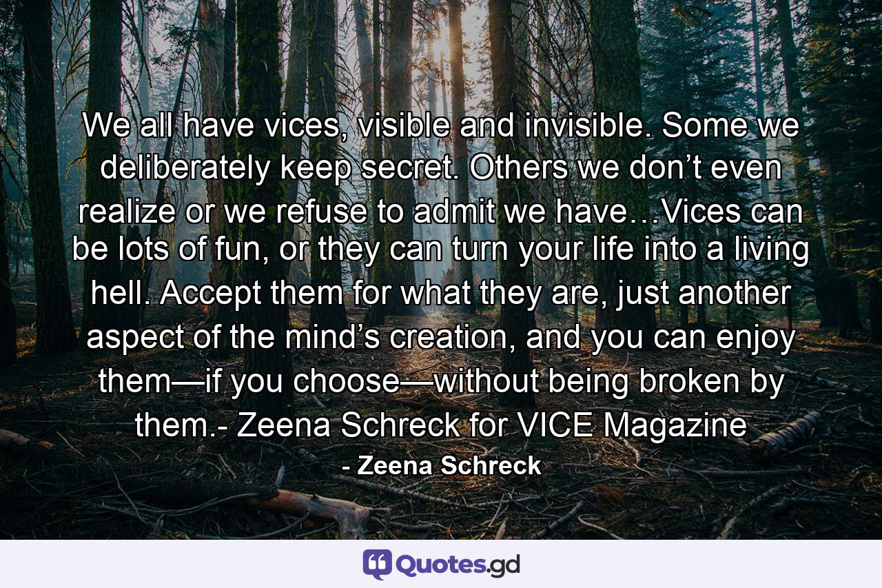 We all have vices, visible and invisible. Some we deliberately keep secret. Others we don’t even realize or we refuse to admit we have…Vices can be lots of fun, or they can turn your life into a living hell. Accept them for what they are, just another aspect of the mind’s creation, and you can enjoy them—if you choose—without being broken by them.- Zeena Schreck for VICE Magazine - Quote by Zeena Schreck