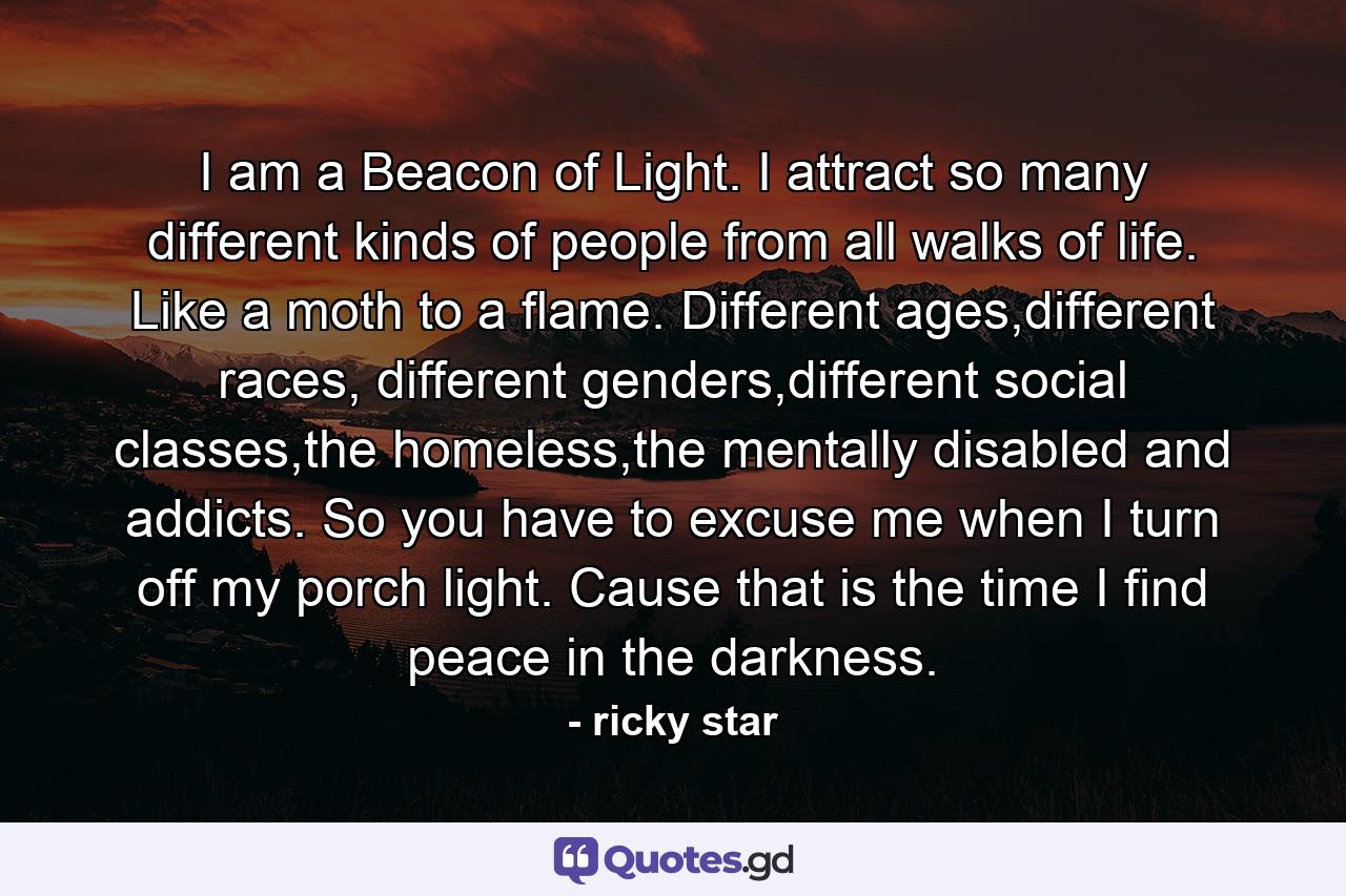 I am a Beacon of Light. I attract so many different kinds of people from all walks of life. Like a moth to a flame. Different ages,different races, different genders,different social classes,the homeless,the mentally disabled and addicts. So you have to excuse me when I turn off my porch light. Cause that is the time I find peace in the darkness. - Quote by ricky star