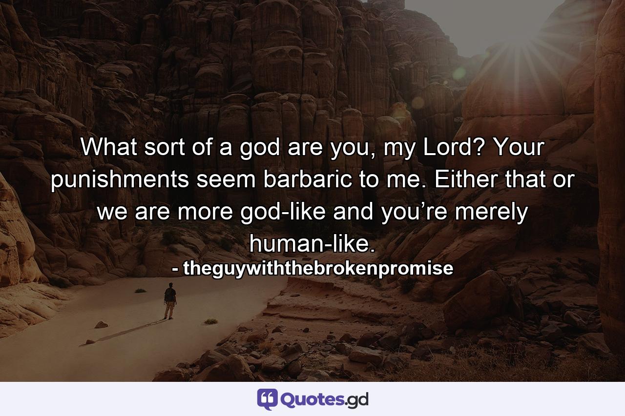 What sort of a god are you, my Lord? Your punishments seem barbaric to me. Either that or we are more god-like and you’re merely human-like. - Quote by theguywiththebrokenpromise