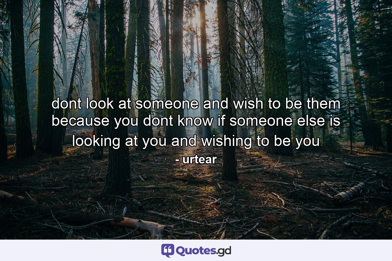 dont look at someone and wish to be them because you dont know if someone else is looking at you and wishing to be you - Quote by urtear
