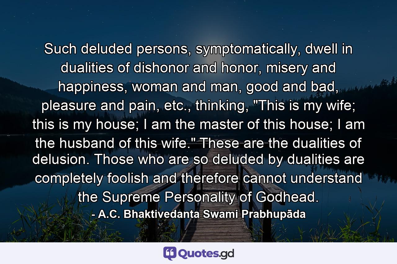 Such deluded persons, symptomatically, dwell in dualities of dishonor and honor, misery and happiness, woman and man, good and bad, pleasure and pain, etc., thinking, 