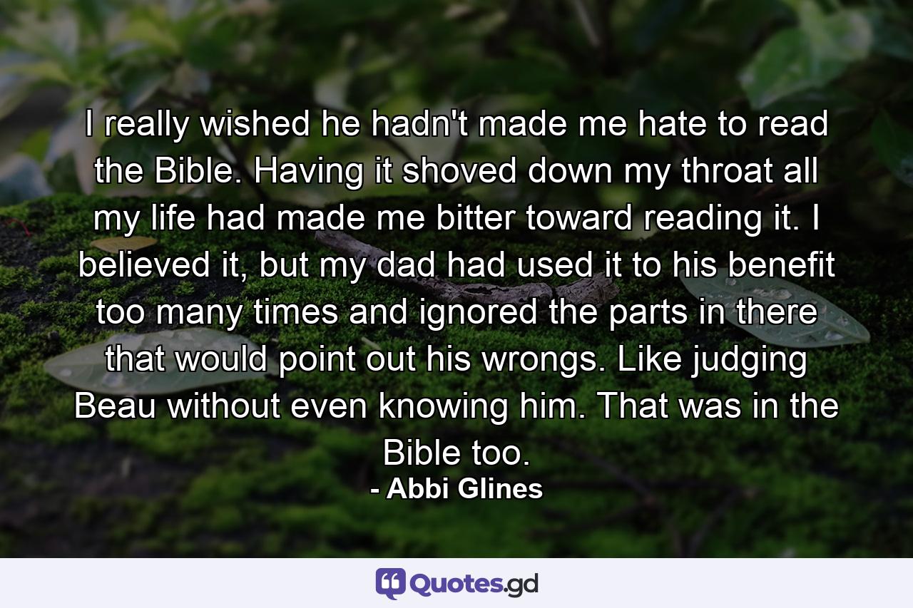 I really wished he hadn't made me hate to read the Bible. Having it shoved down my throat all my life had made me bitter toward reading it. I believed it, but my dad had used it to his benefit too many times and ignored the parts in there that would point out his wrongs. Like judging Beau without even knowing him. That was in the Bible too. - Quote by Abbi Glines