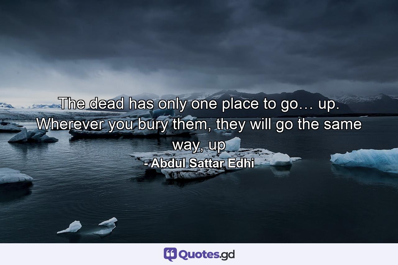 The dead has only one place to go… up. Wherever you bury them, they will go the same way, up - Quote by Abdul Sattar Edhi