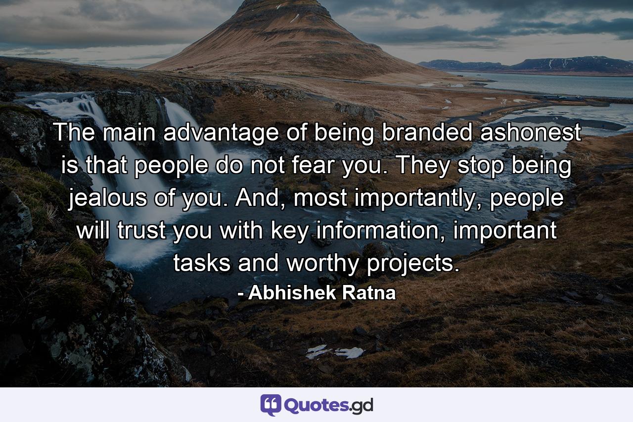 The main advantage of being branded ashonest is that people do not fear you. They stop being jealous of you. And, most importantly, people will trust you with key information, important tasks and worthy projects. - Quote by Abhishek Ratna