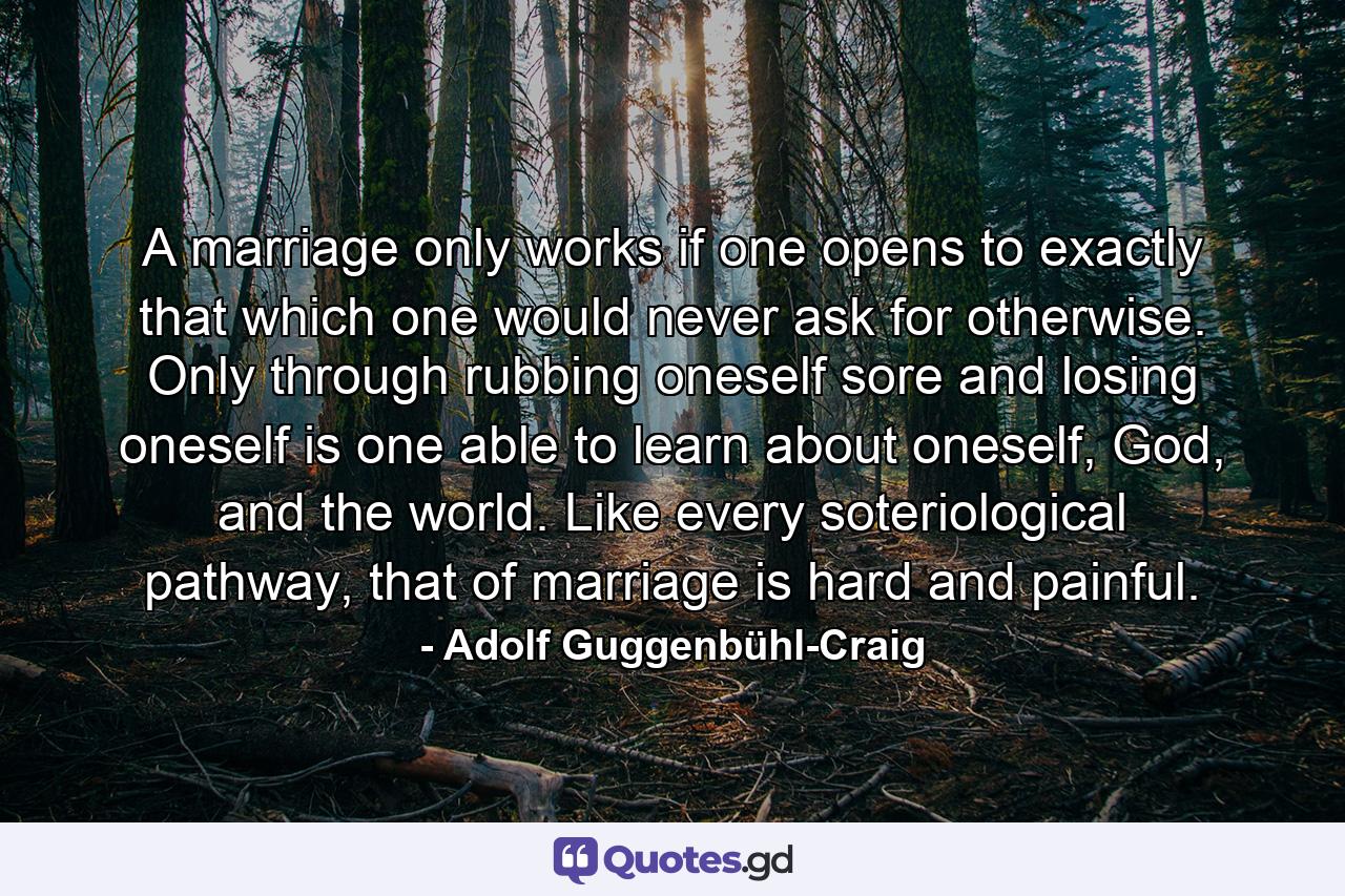 A marriage only works if one opens to exactly that which one would never ask for otherwise. Only through rubbing oneself sore and losing oneself is one able to learn about oneself, God, and the world. Like every soteriological pathway, that of marriage is hard and painful. - Quote by Adolf Guggenbühl-Craig