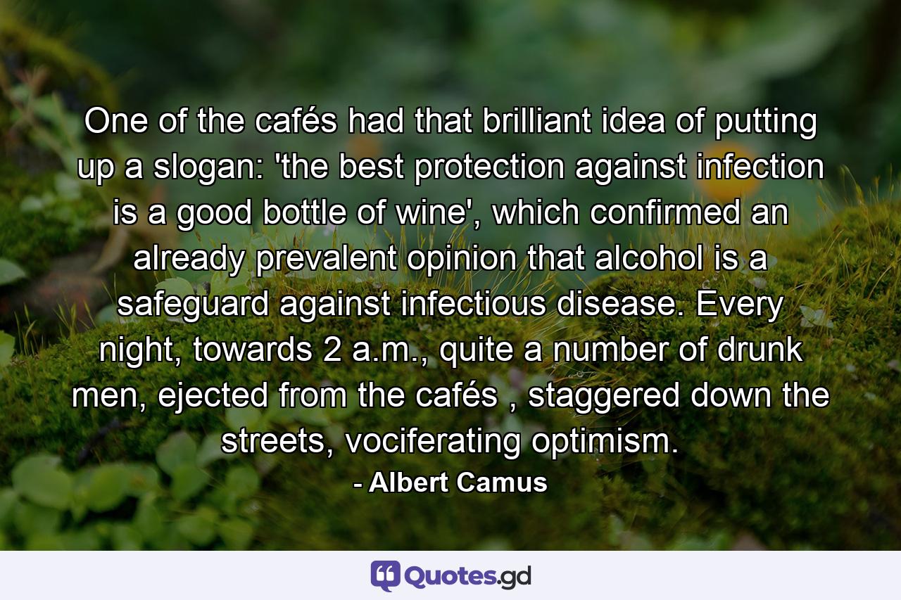 One of the cafés had that brilliant idea of putting up a slogan: 'the best protection against infection is a good bottle of wine', which confirmed an already prevalent opinion that alcohol is a safeguard against infectious disease. Every night, towards 2 a.m., quite a number of drunk men, ejected from the cafés , staggered down the streets, vociferating optimism. - Quote by Albert Camus