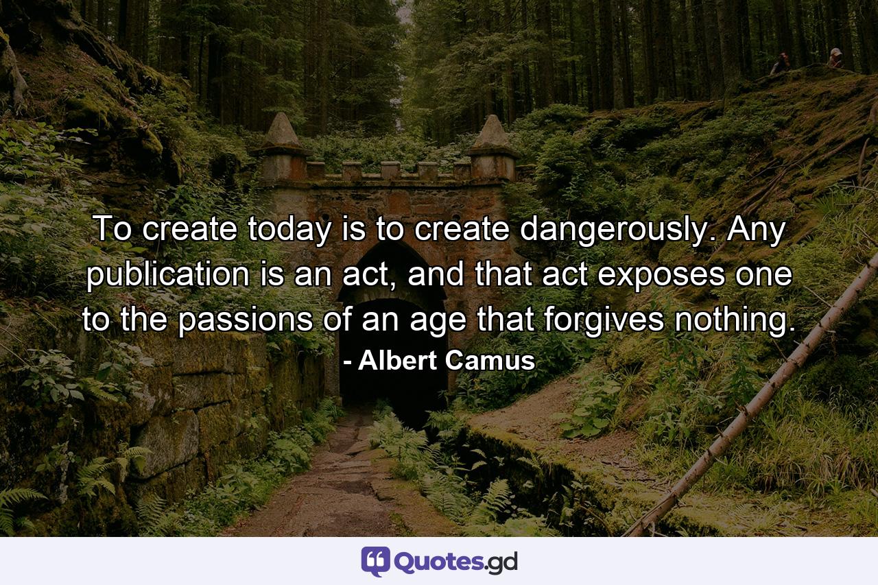 To create today is to create dangerously. Any publication is an act, and that act exposes one to the passions of an age that forgives nothing. - Quote by Albert Camus