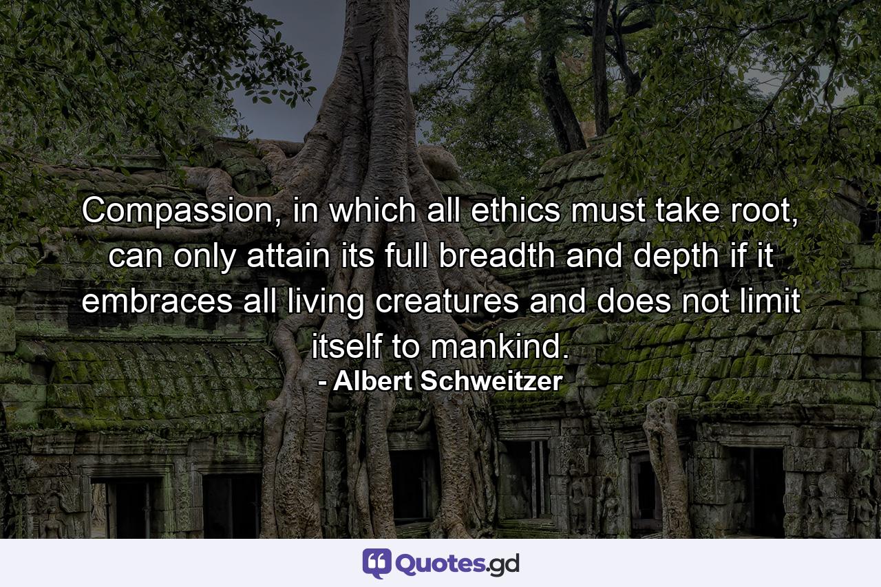 Compassion, in which all ethics must take root, can only attain its full breadth and depth if it embraces all living creatures and does not limit itself to mankind. - Quote by Albert Schweitzer