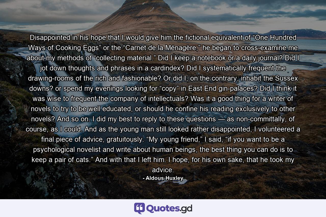 Disappointed in his hope that I would give him the fictional equivalent of “One Hundred Ways of Cooking Eggs” or the “Carnet de la Ménagère,” he began to cross-examine me about my methods of “collecting material.” Did I keep a notebook or a daily journal? Did I jot down thoughts and phrases in a cardindex? Did I systematically frequent the drawing-rooms of the rich and fashionable? Or did I, on the contrary, inhabit the Sussex downs? or spend my evenings looking for “copy” in East End gin-palaces? Did I think it was wise to frequent the company of intellectuals? Was it a good thing for a writer of novels to try to be well educated, or should he confine his reading exclusively to other novels? And so on. I did my best to reply to these questions — as non-committally, of course, as I could. And as the young man still looked rather disappointed, I volunteered a final piece of advice, gratuitously. “My young friend,” I said, “if you want to be a psychological novelist and write about human beings, the best thing you can do is to keep a pair of cats.” And with that I left him. I hope, for his own sake, that he took my advice. - Quote by Aldous Huxley