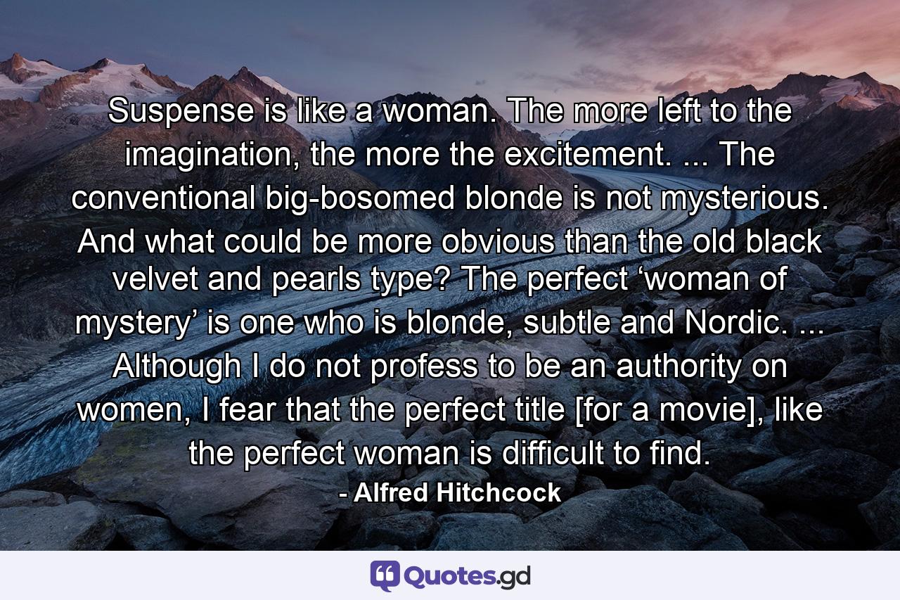 Suspense is like a woman. The more left to the imagination, the more the excitement. ... The conventional big-bosomed blonde is not mysterious. And what could be more obvious than the old black velvet and pearls type? The perfect ‘woman of mystery’ is one who is blonde, subtle and Nordic. ... Although I do not profess to be an authority on women, I fear that the perfect title [for a movie], like the perfect woman is difficult to find. - Quote by Alfred Hitchcock