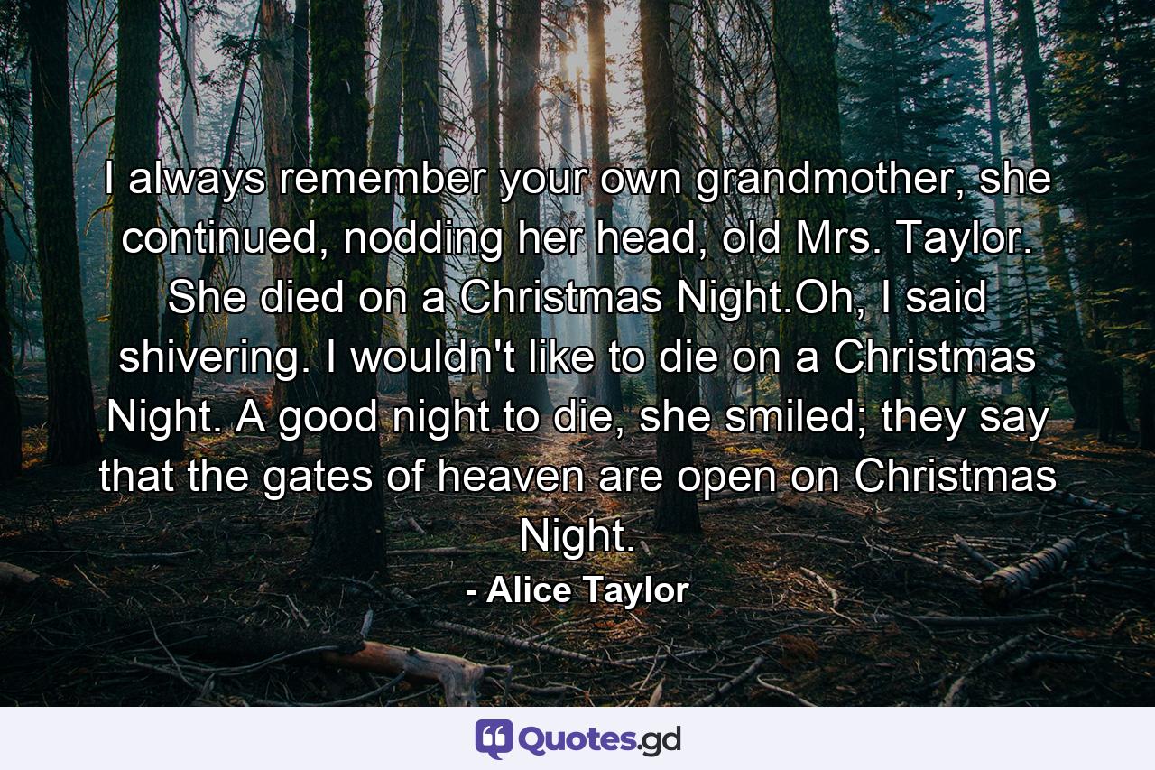 I always remember your own grandmother, she continued, nodding her head, old Mrs. Taylor. She died on a Christmas Night.Oh, I said shivering. I wouldn't like to die on a Christmas Night. A good night to die, she smiled; they say that the gates of heaven are open on Christmas Night. - Quote by Alice Taylor