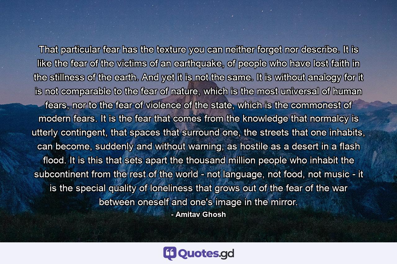 That particular fear has the texture you can neither forget nor describe. It is like the fear of the victims of an earthquake, of people who have lost faith in the stillness of the earth. And yet it is not the same. It is without analogy for it is not comparable to the fear of nature, which is the most universal of human fears, nor to the fear of violence of the state, which is the commonest of modern fears. It is the fear that comes from the knowledge that normalcy is utterly contingent, that spaces that surround one, the streets that one inhabits, can become, suddenly and without warning, as hostile as a desert in a flash flood. It is this that sets apart the thousand million people who inhabit the subcontinent from the rest of the world - not language, not food, not music - it is the special quality of loneliness that grows out of the fear of the war between oneself and one's image in the mirror. - Quote by Amitav Ghosh