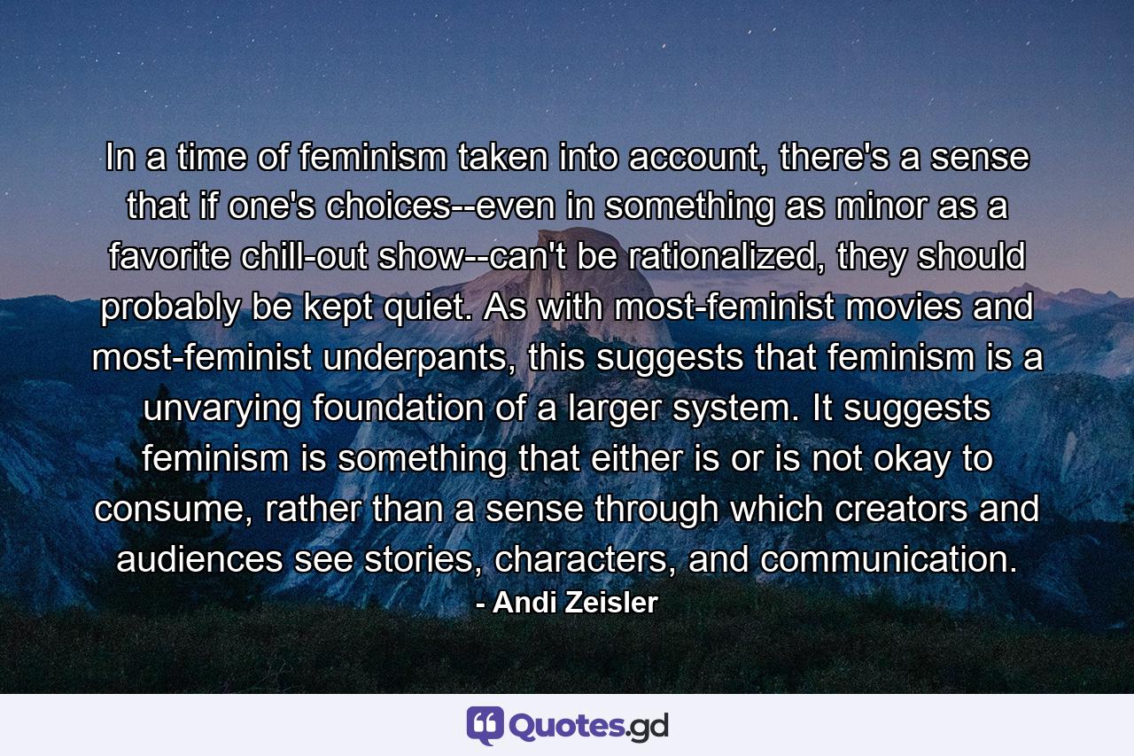 In a time of feminism taken into account, there's a sense that if one's choices--even in something as minor as a favorite chill-out show--can't be rationalized, they should probably be kept quiet. As with most-feminist movies and most-feminist underpants, this suggests that feminism is a unvarying foundation of a larger system. It suggests feminism is something that either is or is not okay to consume, rather than a sense through which creators and audiences see stories, characters, and communication. - Quote by Andi Zeisler