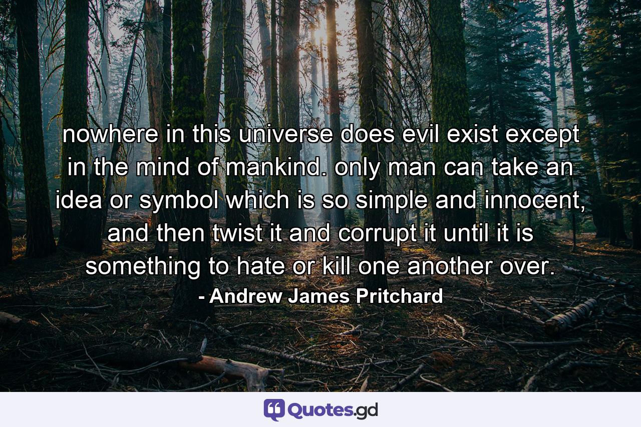 nowhere in this universe does evil exist except in the mind of mankind. only man can take an idea or symbol which is so simple and innocent, and then twist it and corrupt it until it is something to hate or kill one another over. - Quote by Andrew James Pritchard