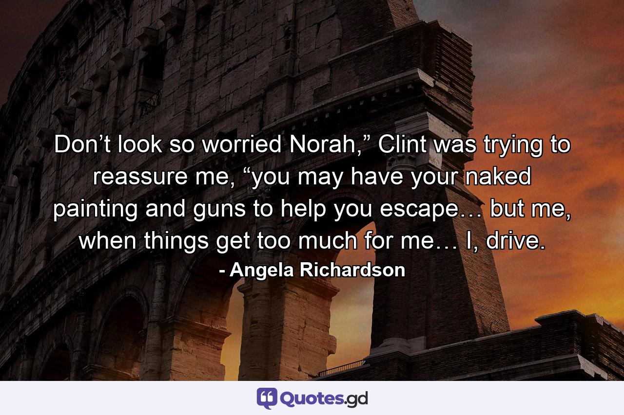 Don’t look so worried Norah,” Clint was trying to reassure me, “you may have your naked painting and guns to help you escape… but me, when things get too much for me… I, drive. - Quote by Angela Richardson