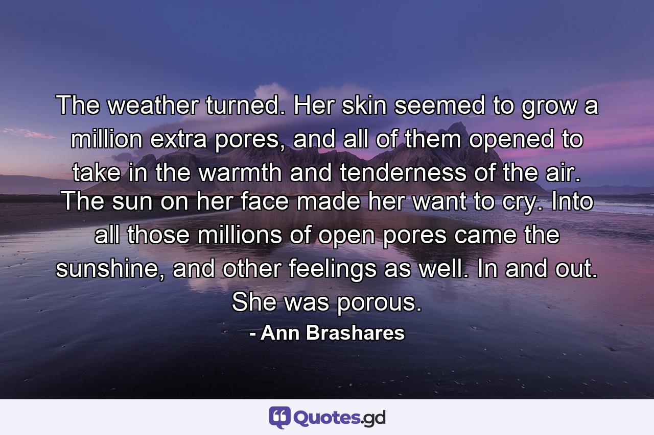 The weather turned. Her skin seemed to grow a million extra pores, and all of them opened to take in the warmth and tenderness of the air. The sun on her face made her want to cry. Into all those millions of open pores came the sunshine, and other feelings as well. In and out. She was porous. - Quote by Ann Brashares