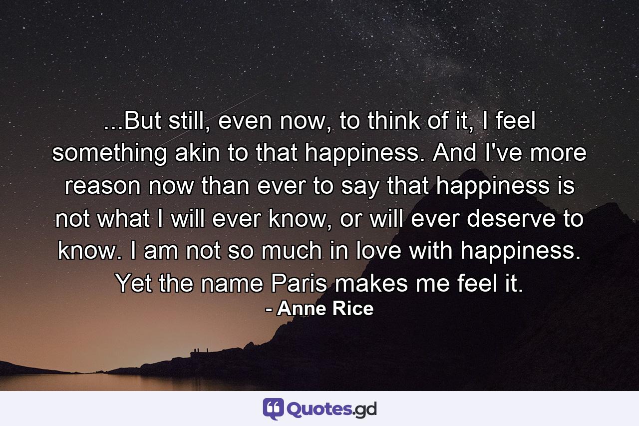 ...But still, even now, to think of it, I feel something akin to that happiness. And I've more reason now than ever to say that happiness is not what I will ever know, or will ever deserve to know. I am not so much in love with happiness. Yet the name Paris makes me feel it. - Quote by Anne Rice