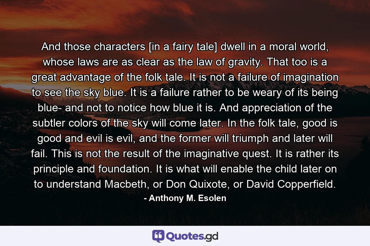 And those characters [in a fairy tale] dwell in a moral world, whose laws are as clear as the law of gravity. That too is a great advantage of the folk tale. It is not a failure of imagination to see the sky blue. It is a failure rather to be weary of its being blue- and not to notice how blue it is. And appreciation of the subtler colors of the sky will come later. In the folk tale, good is good and evil is evil, and the former will triumph and later will fail. This is not the result of the imaginative quest. It is rather its principle and foundation. It is what will enable the child later on to understand Macbeth, or Don Quixote, or David Copperfield. - Quote by Anthony M. Esolen