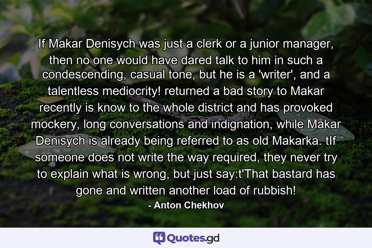 If Makar Denisych was just a clerk or a junior manager, then no one would have dared talk to him in such a condescending, casual tone, but he is a 'writer', and a talentless mediocrity! returned a bad story to Makar recently is know to the whole district and has provoked mockery, long conversations and indignation, while Makar Denisych is already being referred to as old Makarka. tIf someone does not write the way required, they never try to explain what is wrong, but just say:t'That bastard has gone and written another load of rubbish! - Quote by Anton Chekhov