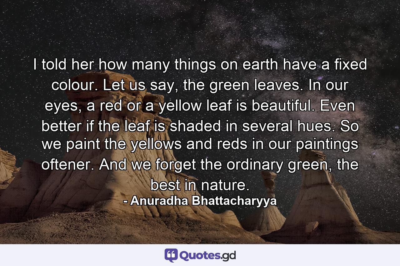 I told her how many things on earth have a fixed colour. Let us say, the green leaves. In our eyes, a red or a yellow leaf is beautiful. Even better if the leaf is shaded in several hues. So we paint the yellows and reds in our paintings oftener. And we forget the ordinary green, the best in nature. - Quote by Anuradha Bhattacharyya