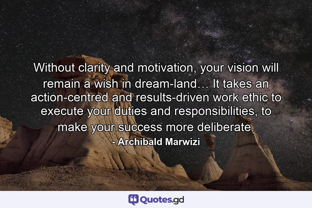 Without clarity and motivation, your vision will remain a wish in dream-land… It takes an action-centred and results-driven work ethic to execute your duties and responsibilities, to make your success more deliberate. - Quote by Archibald Marwizi