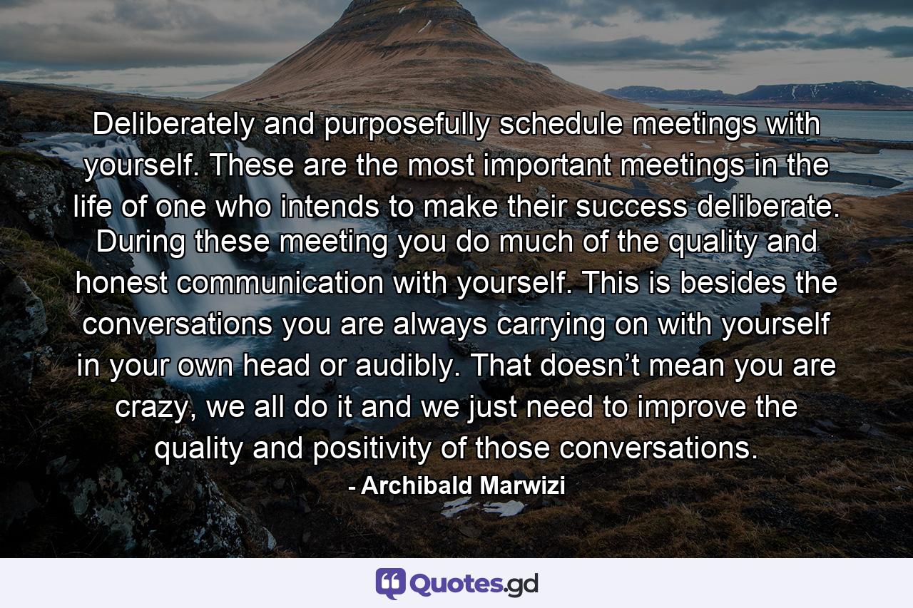 Deliberately and purposefully schedule meetings with yourself. These are the most important meetings in the life of one who intends to make their success deliberate. During these meeting you do much of the quality and honest communication with yourself. This is besides the conversations you are always carrying on with yourself in your own head or audibly. That doesn’t mean you are crazy, we all do it and we just need to improve the quality and positivity of those conversations. - Quote by Archibald Marwizi