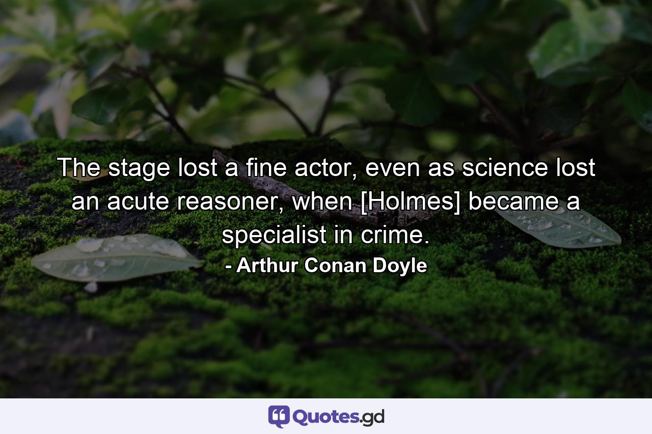 The stage lost a fine actor, even as science lost an acute reasoner, when [Holmes] became a specialist in crime. - Quote by Arthur Conan Doyle