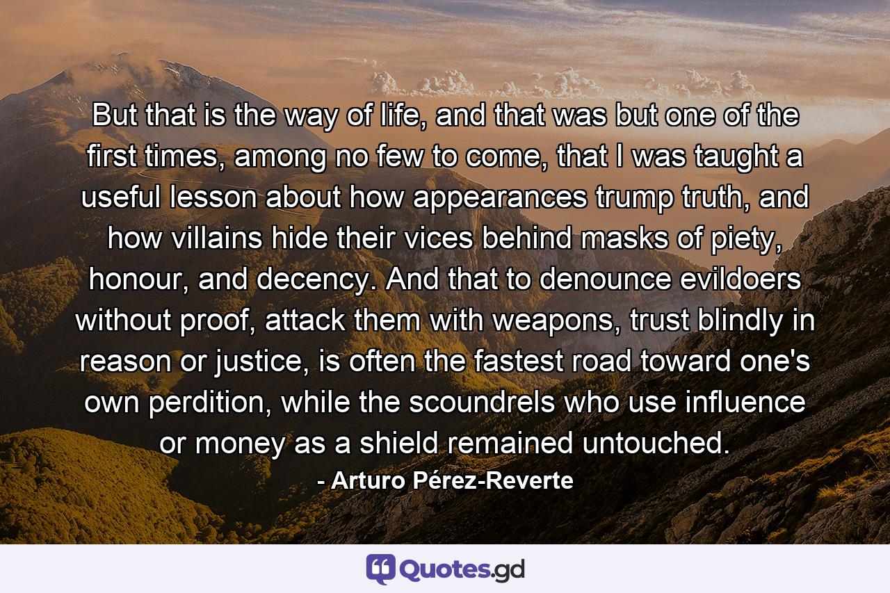 But that is the way of life, and that was but one of the first times, among no few to come, that I was taught a useful lesson about how appearances trump truth, and how villains hide their vices behind masks of piety, honour, and decency. And that to denounce evildoers without proof, attack them with weapons, trust blindly in reason or justice, is often the fastest road toward one's own perdition, while the scoundrels who use influence or money as a shield remained untouched. - Quote by Arturo Pérez-Reverte