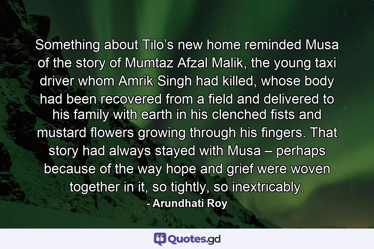 Something about Tilo’s new home reminded Musa of the story of Mumtaz Afzal Malik, the young taxi driver whom Amrik Singh had killed, whose body had been recovered from a field and delivered to his family with earth in his clenched fists and mustard ﬂowers growing through his fingers. That story had always stayed with Musa – perhaps because of the way hope and grief were woven together in it, so tightly, so inextricably. - Quote by Arundhati Roy