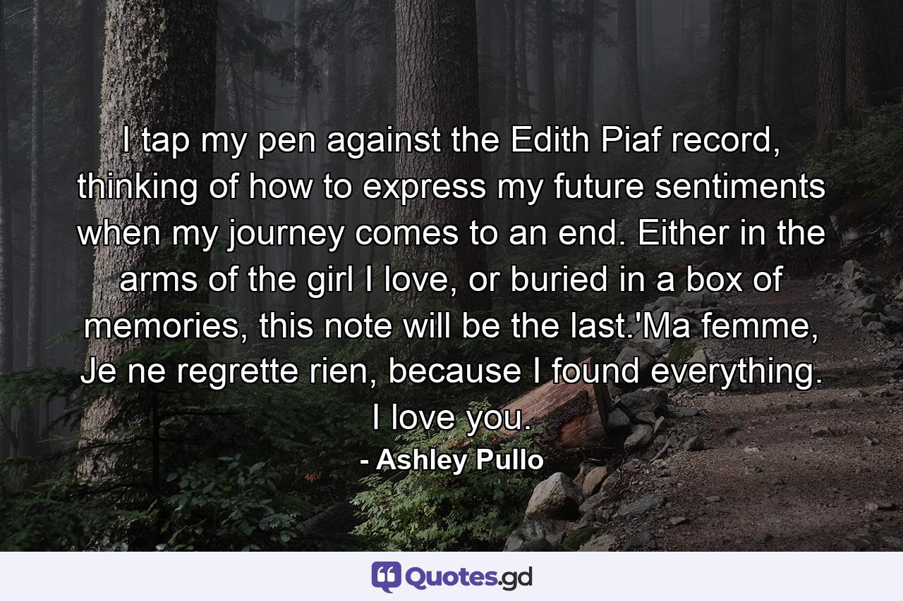 I tap my pen against the Edith Piaf record, thinking of how to express my future sentiments when my journey comes to an end. Either in the arms of the girl I love, or buried in a box of memories, this note will be the last.'Ma femme, Je ne regrette rien, because I found everything. I love you. - Quote by Ashley Pullo