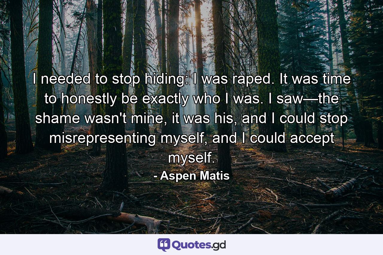 I needed to stop hiding: I was raped. It was time to honestly be exactly who I was. I saw—the shame wasn't mine, it was his, and I could stop misrepresenting myself, and I could accept myself. - Quote by Aspen Matis