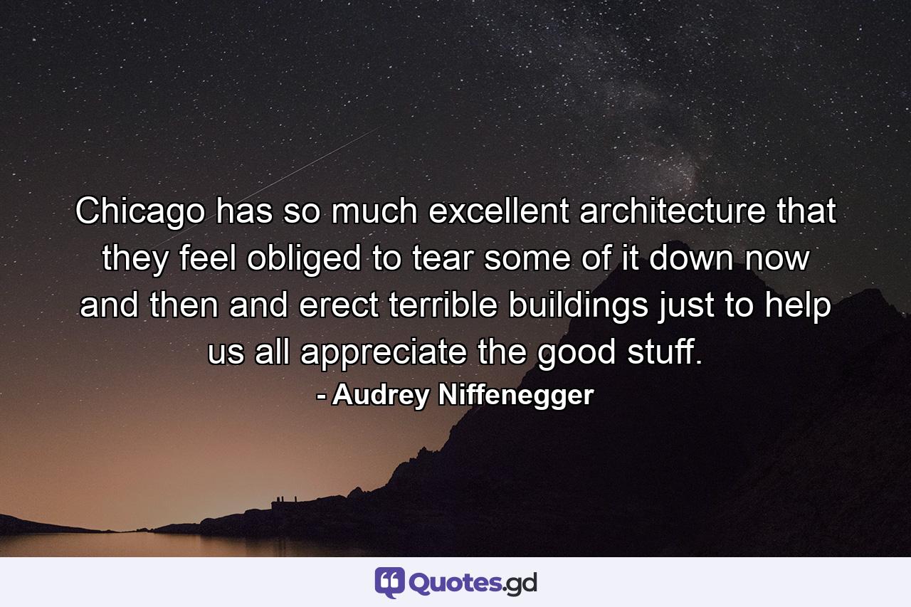 Chicago has so much excellent architecture that they feel obliged to tear some of it down now and then and erect terrible buildings just to help us all appreciate the good stuff. - Quote by Audrey Niffenegger