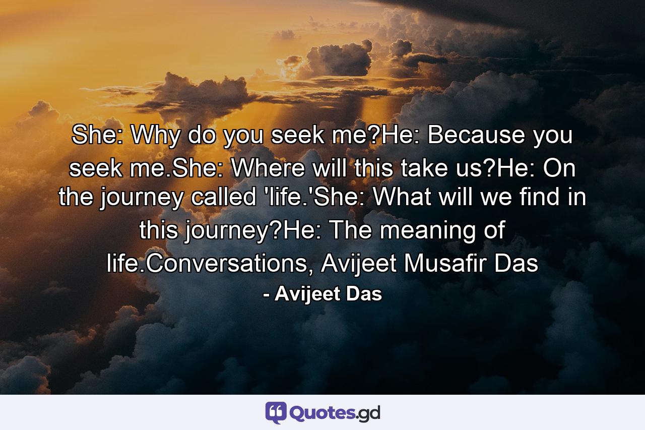 She: Why do you seek me?He: Because you seek me.She: Where will this take us?He: On the journey called 'life.'She: What will we find in this journey?He: The meaning of life.Conversations, Avijeet Musafir Das - Quote by Avijeet Das