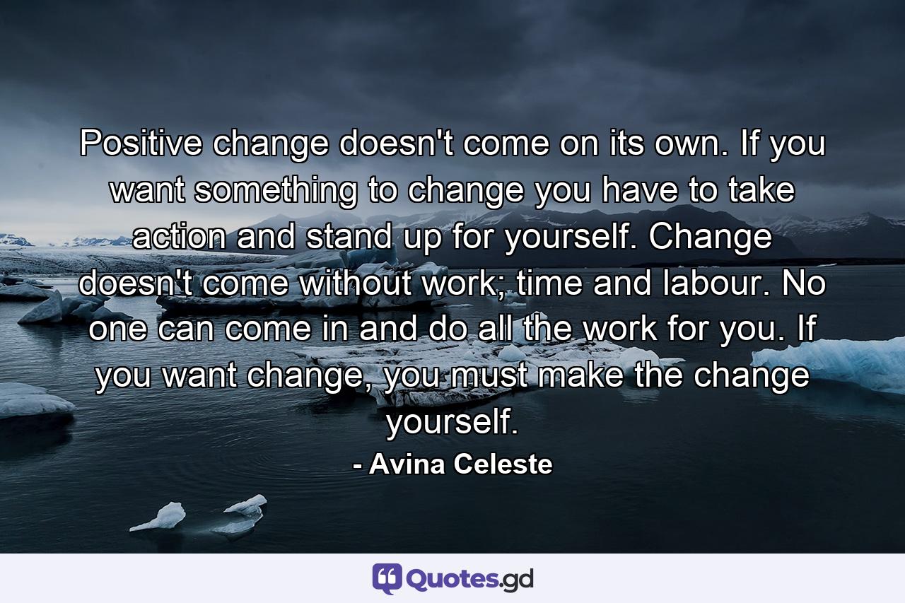 Positive change doesn't come on its own. If you want something to change you have to take action and stand up for yourself. Change doesn't come without work; time and labour. No one can come in and do all the work for you. If you want change, you must make the change yourself. - Quote by Avina Celeste