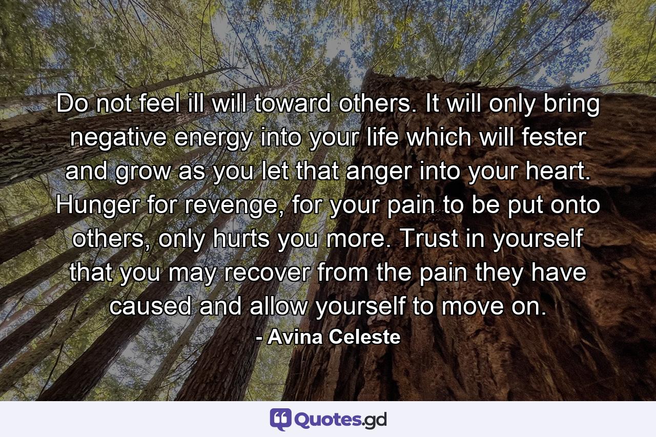 Do not feel ill will toward others. It will only bring negative energy into your life which will fester and grow as you let that anger into your heart. Hunger for revenge, for your pain to be put onto others, only hurts you more. Trust in yourself that you may recover from the pain they have caused and allow yourself to move on. - Quote by Avina Celeste