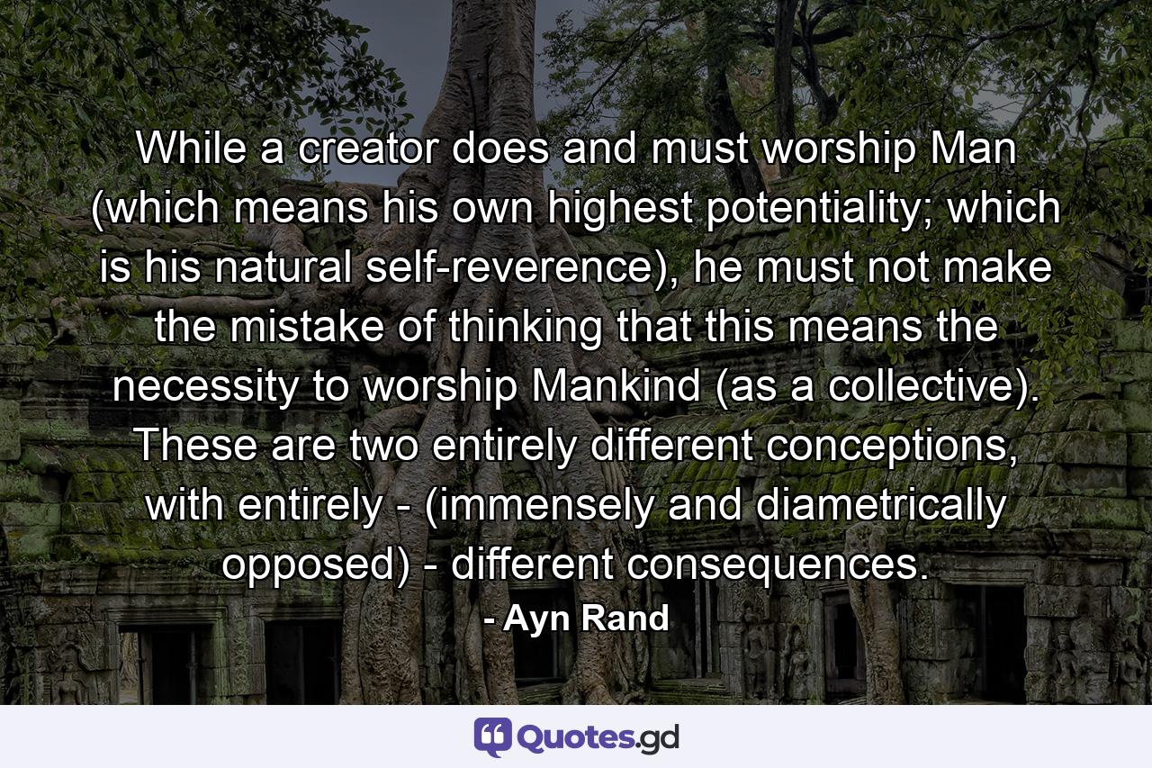 While a creator does and must worship Man (which means his own highest potentiality; which is his natural self-reverence), he must not make the mistake of thinking that this means the necessity to worship Mankind (as a collective). These are two entirely different conceptions, with entirely - (immensely and diametrically opposed) - different consequences. - Quote by Ayn Rand