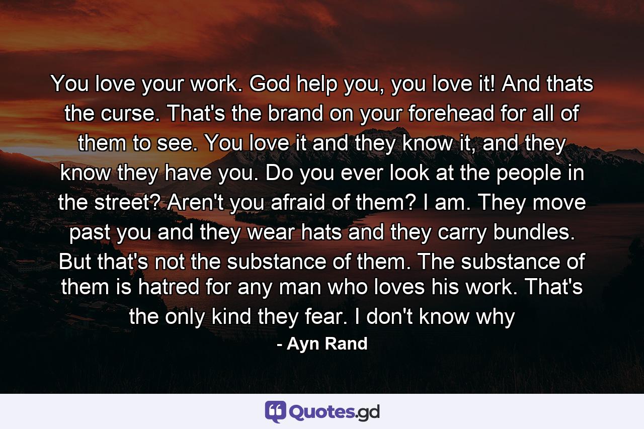 You love your work. God help you, you love it! And thats the curse. That's the brand on your forehead for all of them to see. You love it and they know it, and they know they have you. Do you ever look at the people in the street? Aren't you afraid of them? I am. They move past you and they wear hats and they carry bundles. But that's not the substance of them. The substance of them is hatred for any man who loves his work. That's the only kind they fear. I don't know why - Quote by Ayn Rand