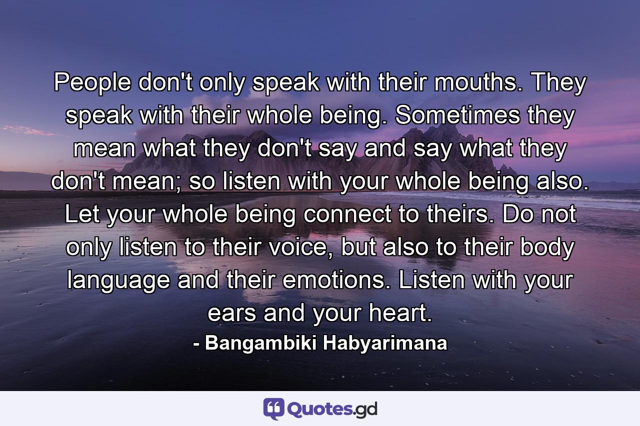 People don't only speak with their mouths. They speak with their whole being. Sometimes they mean what they don't say and say what they don't mean; so listen with your whole being also. Let your whole being connect to theirs. Do not only listen to their voice, but also to their body language and their emotions. Listen with your ears and your heart. - Quote by Bangambiki Habyarimana