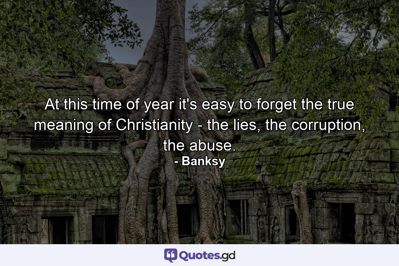 At this time of year it's easy to forget the true meaning of Christianity - the lies, the corruption, the abuse. - Quote by Banksy