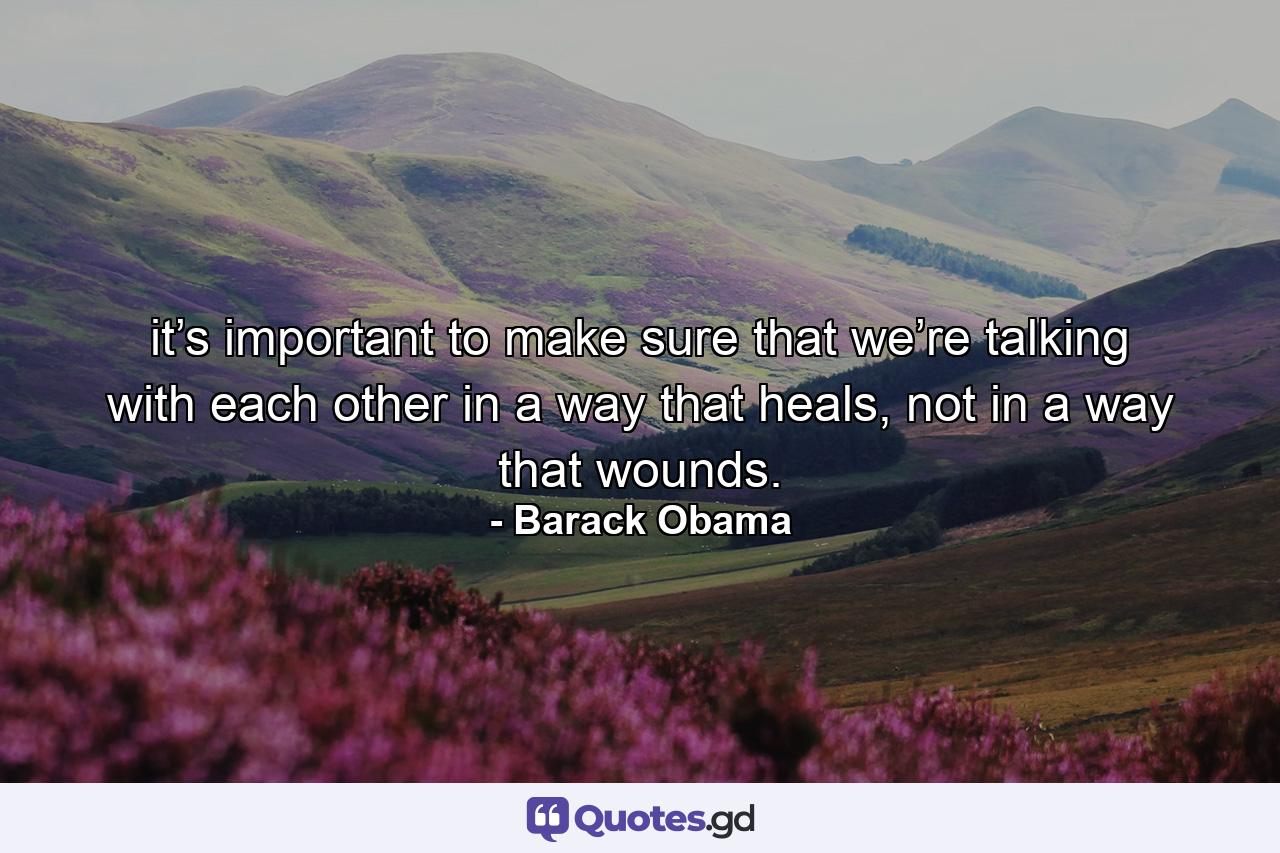 it’s important to make sure that we’re talking with each other in a way that heals, not in a way that wounds. - Quote by Barack Obama